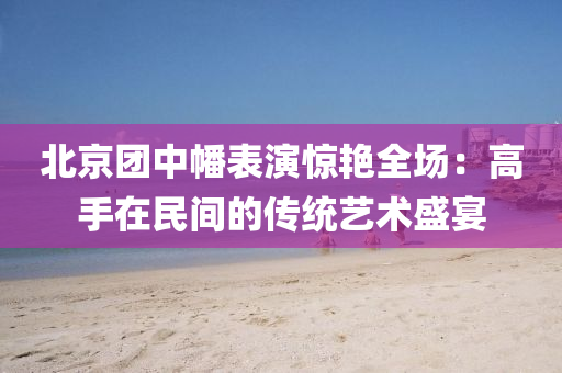 北京团中幡表演惊艳全场：高手在民间的传统艺术盛宴