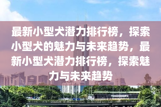 最新小型犬潜力排行榜，探索小型犬的魅力与未来趋势，最新小型犬潜力排行榜，探索魅力与未来趋势