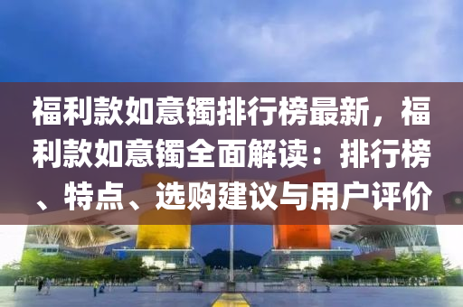 福利款如意镯排行榜最新，福利款如意镯全面解读：排行榜、特点、选购建议与用户评价