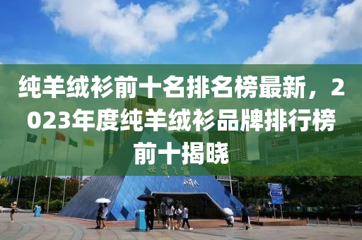 纯羊绒衫前十名排名榜最新，2023年度纯羊绒衫品牌排行榜前十揭晓
