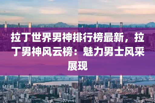 拉丁世界男神排行榜最新，拉丁男神风云榜：魅力男士风采展现