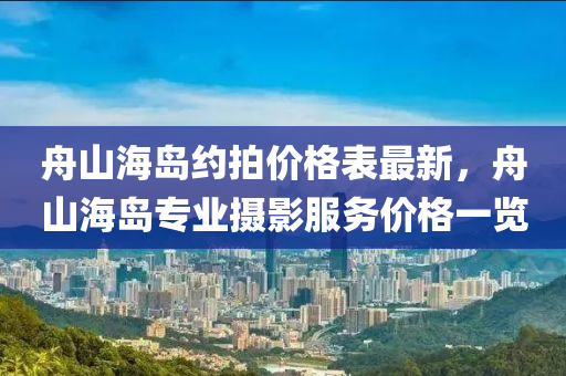舟山海岛约拍价格表最新，舟山海岛专业摄影服务价格一览