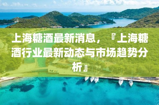 上海糖酒最新消息，『上海糖酒行业最新动态与市场趋势分析』