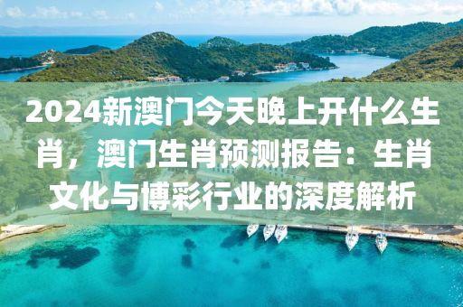 2024新澳门今天晚上开什么生肖，澳门生肖预测报告：生肖文化与博彩行业的深度解析