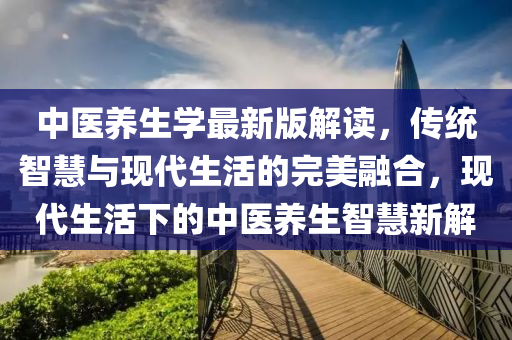 中医养生学最新版解读，传统智慧与现代生活的完美融合，现代生活下的中医养生智慧新解