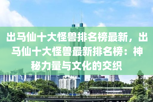 出马仙十大怪兽排名榜最新，出马仙十大怪兽最新排名榜：神秘力量与文化的交织