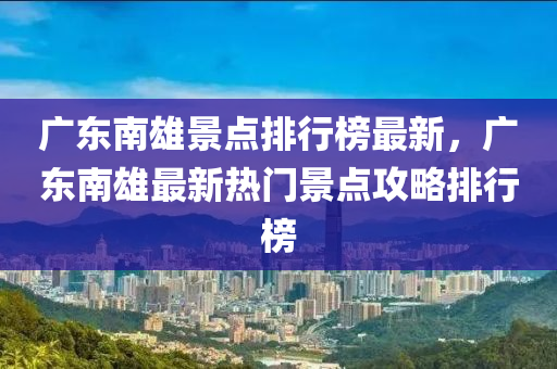 广东南雄景点排行榜最新，广东南雄最新热门景点攻略排行榜