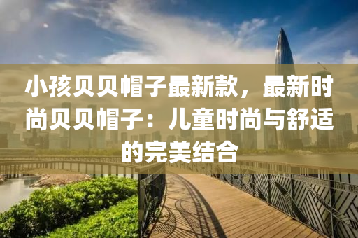 小孩贝贝帽子最新款，最新时尚贝贝帽子：儿童时尚与舒适的完美结合