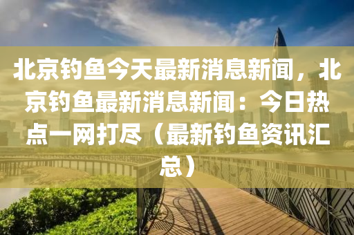 北京钓鱼今天最新消息新闻，北京钓鱼最新消息新闻：今日热点一网打尽（最新钓鱼资讯汇总）