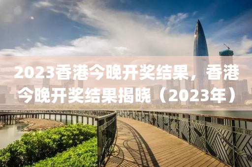 2023香港今晚开奖结果，香港今晚开奖结果揭晓（2023年）
