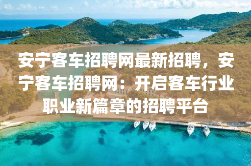 安宁客车招聘网最新招聘，安宁客车招聘网：开启客车行业职业新篇章的招聘平台