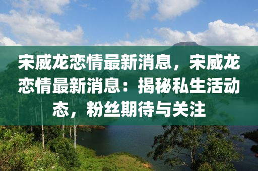 宋威龙恋情最新消息，宋威龙恋情最新消息：揭秘私生活动态，粉丝期待与关注