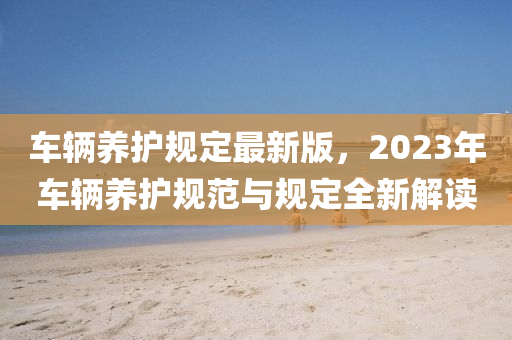 车辆养护规定最新版，2023年车辆养护规范与规定全新解读