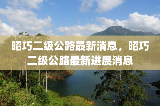 昭巧二级公路最新消息，昭巧二级公路最新进展消息