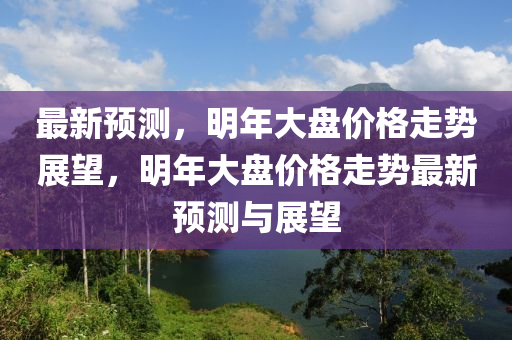 最新预测，明年大盘价格走势展望，明年大盘价格走势最新预测与展望