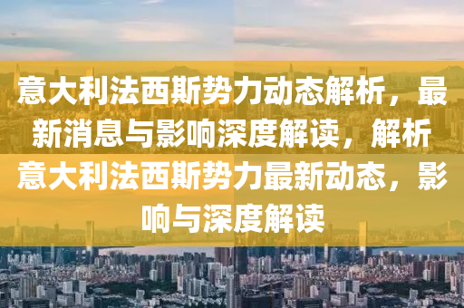 意大利法西斯势力动态解析，最新消息与影响深度解读，解析意大利法西斯势力最新动态，影响与深度解读