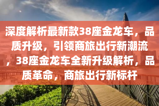 深度解析最新款38座金龙车，品质升级，引领商旅出行新潮流，38座金龙车全新升级解析，品质革命，商旅出行新标杆
