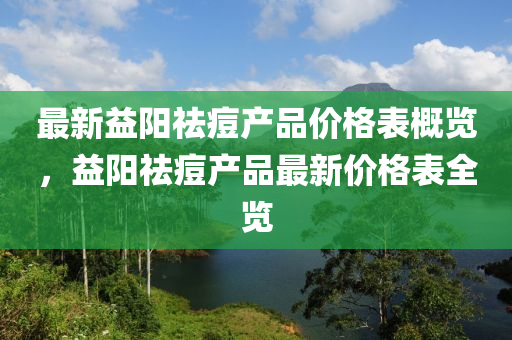 最新益阳祛痘产品价格表概览，益阳祛痘产品最新价格表全览