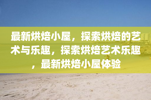 最新烘焙小屋，探索烘焙的艺术与乐趣，探索烘焙艺术乐趣，最新烘焙小屋体验