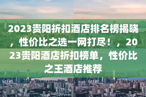 2023贵阳折扣酒店排名榜揭晓，性价比之选一网打尽！，2023贵阳酒店折扣榜单，性价比之王酒店推荐