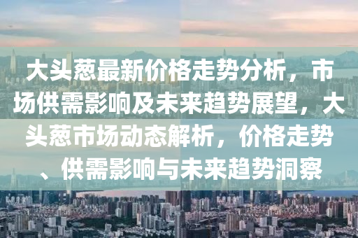 大头葱最新价格走势分析，市场供需影响及未来趋势展望，大头葱市场动态解析，价格走势、供需影响与未来趋势洞察