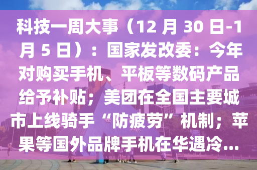 科技一周大事（12 月 30 日-1 月 5 日）：国家发改委：今年对购买手机、平板等数码产品给予补贴；美团在全国主要城市上线骑手“防疲劳”机制；苹果等国外品牌手机在华遇冷...