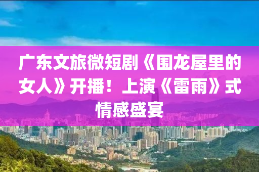 广东文旅微短剧《围龙屋里的女人》开播！上演《雷雨》式情感盛宴