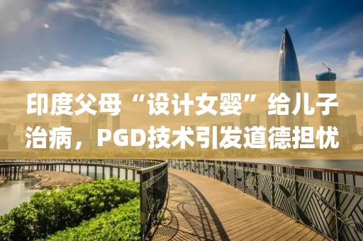 印度父母“设计女婴”给儿子治病，PGD技术引发道德担忧