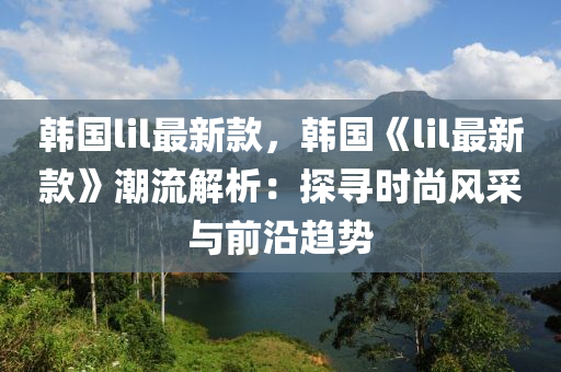韩国lil最新款，韩国《lil最新款》潮流解析：探寻时尚风采与前沿趋势