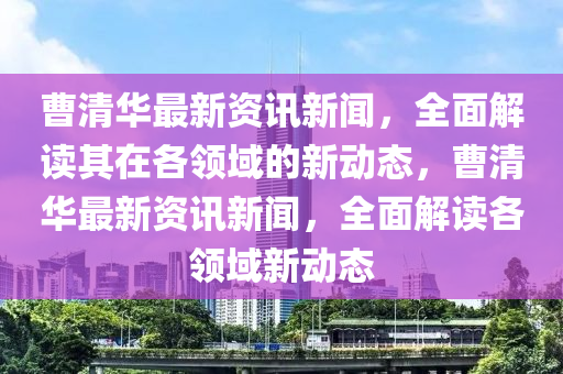 曹清华最新资讯新闻，全面解读其在各领域的新动态，曹清华最新资讯新闻，全面解读各领域新动态