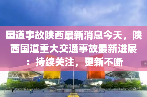 国道事故陕西最新消息今天，陕西国道重大交通事故最新进展：持续关注，更新不断