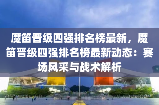 魔笛晋级四强排名榜最新，魔笛晋级四强排名榜最新动态：赛场风采与战术解析
