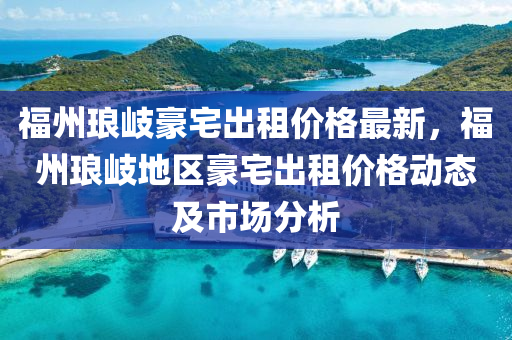 福州琅岐豪宅出租价格最新，福州琅岐地区豪宅出租价格动态及市场分析
