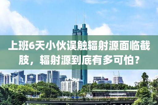 上班6天小伙误触辐射源面临截肢，辐射源到底有多可怕？