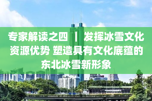 专家解读之四 ｜ 发挥冰雪文化资源优势 塑造具有文化底蕴的东北冰雪新形象