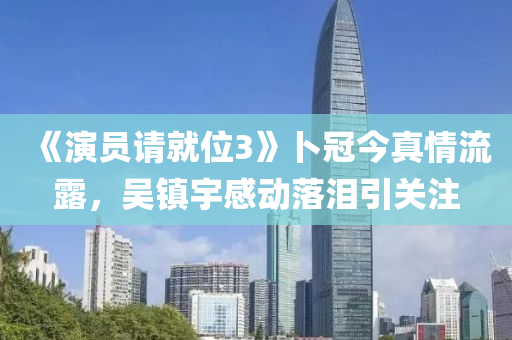 《演员请就位3》卜冠今真情流露，吴镇宇感动落泪引关注