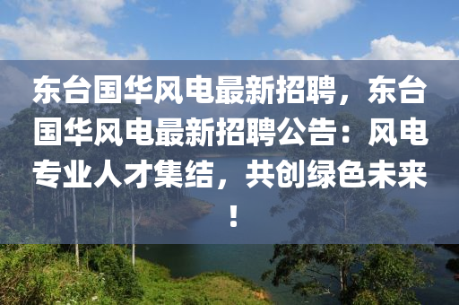 东台国华风电最新招聘，东台国华风电最新招聘公告：风电专业人才集结，共创绿色未来！