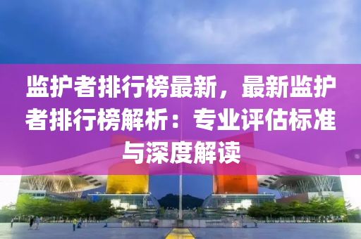 监护者排行榜最新，最新监护者排行榜解析：专业评估标准与深度解读