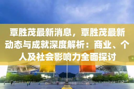 覃胜茂最新消息，覃胜茂最新动态与成就深度解析：商业、个人及社会影响力全面探讨