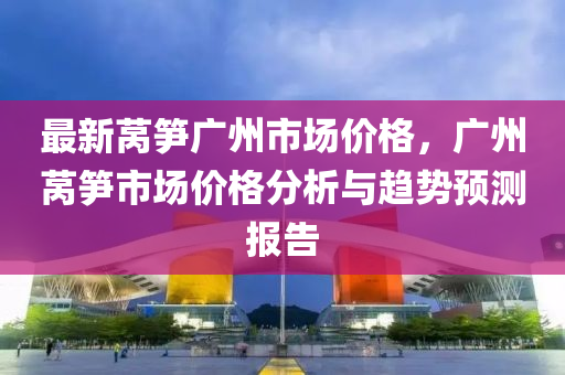 最新莴笋广州市场价格，广州莴笋市场价格分析与趋势预测报告