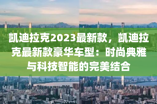 凯迪拉克2023最新款，凯迪拉克最新款豪华车型：时尚典雅与科技智能的完美结合