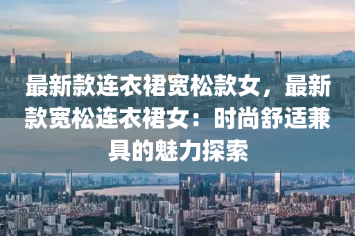 最新款连衣裙宽松款女，最新款宽松连衣裙女：时尚舒适兼具的魅力探索