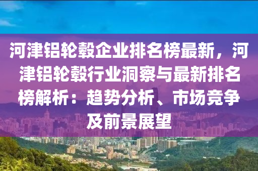 河津铝轮毂企业排名榜最新，河津铝轮毂行业洞察与最新排名榜解析：趋势分析、市场竞争及前景展望
