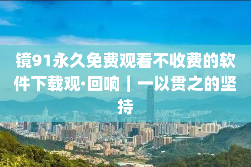 镜91永久免费观看不收费的软件下载观·回响｜一以贯之的坚持
