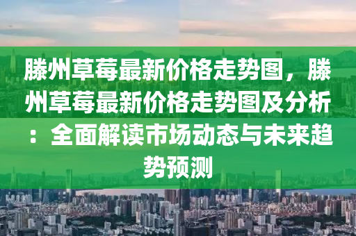 滕州草莓最新价格走势图，滕州草莓最新价格走势图及分析：全面解读市场动态与未来趋势预测