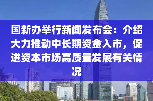 国新办举行新闻发布会：介绍大力推动中长期资金入市，促进资本市场高质量发展有关情况