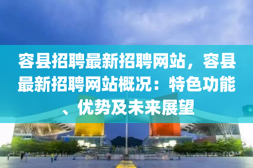 容县招聘最新招聘网站，容县最新招聘网站概况：特色功能、优势及未来展望