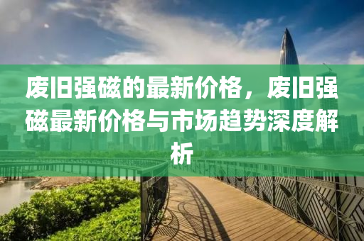 废旧强磁的最新价格，废旧强磁最新价格与市场趋势深度解析