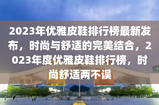 2023年优雅皮鞋排行榜最新发布，时尚与舒适的完美结合，2023年度优雅皮鞋排行榜，时尚舒适两不误