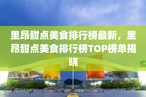里昂甜点美食排行榜最新，里昂甜点美食排行榜TOP榜单揭晓